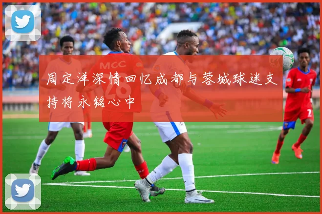 周定洋深情回忆成都与蓉城球迷支持将永铭心中