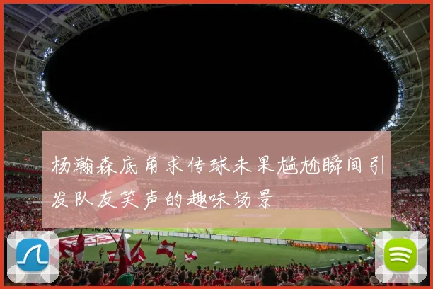 杨瀚森底角求传球未果尴尬瞬间引发队友笑声的趣味场景