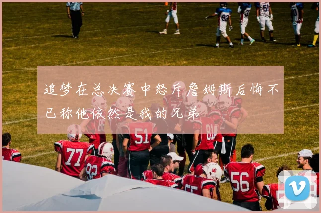 追梦在总决赛中怒斥詹姆斯后悔不已称他依然是我的兄弟