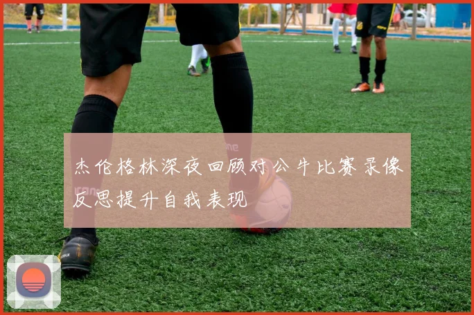 杰伦格林深夜回顾对公牛比赛录像反思提升自我表现
