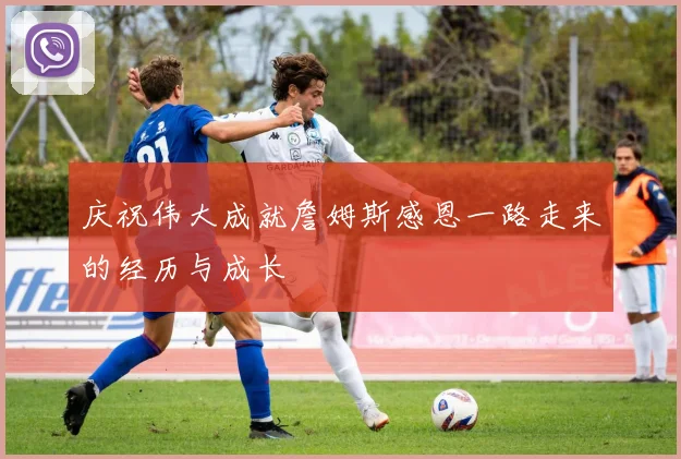 庆祝伟大成就詹姆斯感恩一路走来的经历与成长