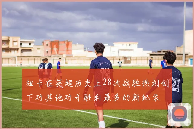 纽卡在英超历史上28次战胜热刺创下对其他对手胜利最多的新纪录