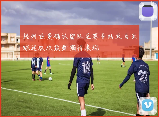 格列兹曼确认留队至赛季结束马竞球迷欢欣鼓舞期待表现