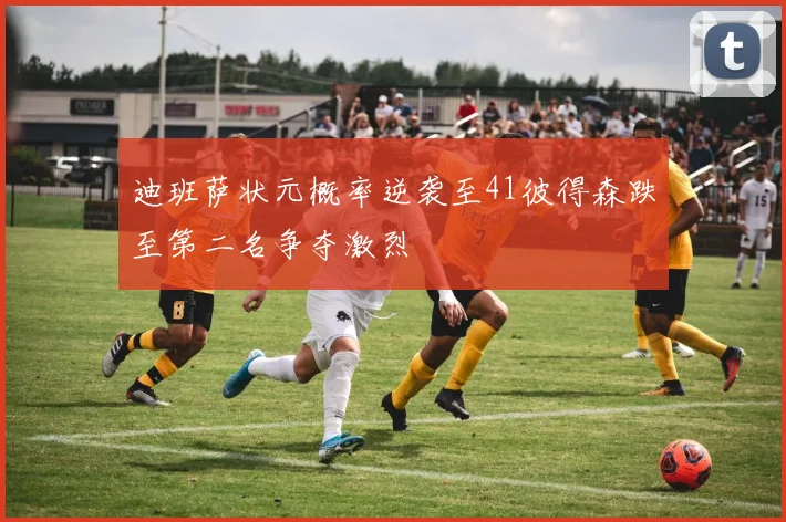 迪班萨状元概率逆袭至41彼得森跌至第二名争夺激烈