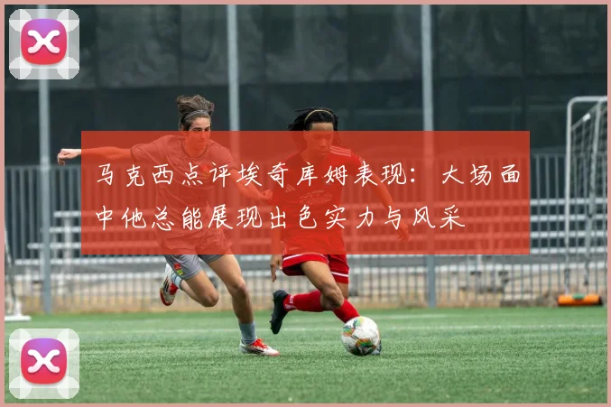 马克西点评埃奇库姆表现：大场面中他总能展现出色实力与风采