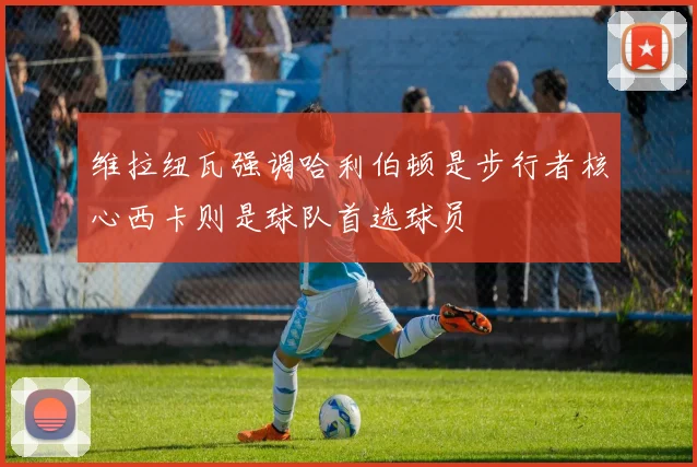维拉纽瓦强调哈利伯顿是步行者核心西卡则是球队首选球员